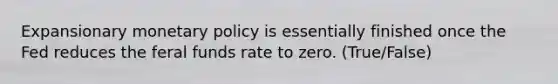 Expansionary monetary policy is essentially finished once the Fed reduces the feral funds rate to zero. (True/False)