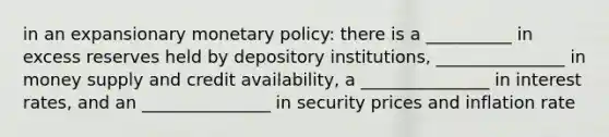 in an expansionary monetary policy: there is a __________ in excess reserves held by depository institutions, _______________ in money supply and credit availability, a _______________ in interest rates, and an _______________ in security prices and inflation rate