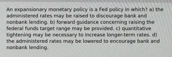 An expansionary <a href='https://www.questionai.com/knowledge/kEE0G7Llsx-monetary-policy' class='anchor-knowledge'>monetary policy</a> is a Fed policy in which? a) the administered rates may be raised to discourage bank and nonbank lending. b) forward guidance concerning raising the federal funds target range may be provided. c) quantitative tightening may be necessary to increase longer-term rates. d) the administered rates may be lowered to encourage bank and nonbank lending.