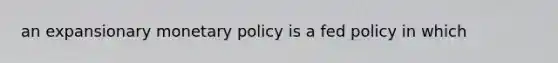 an expansionary monetary policy is a fed policy in which