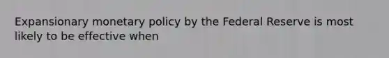 Expansionary monetary policy by the Federal Reserve is most likely to be effective when