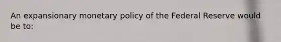 An expansionary monetary policy of the Federal Reserve would be to: