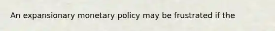 An expansionary monetary policy may be frustrated if the