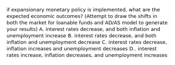 if expansionary <a href='https://www.questionai.com/knowledge/kEE0G7Llsx-monetary-policy' class='anchor-knowledge'>monetary policy</a> is implemented, what are the expected economic outcomes? (Attempt to draw the shifts in both the market for loanable funds and AD/AS model to generate your results) A. interest rates decrease, and both inflation and unemployment increase B. interest rates decrease, and both inflation and unemployment decrease C. interest rates decrease, inflation increases and unemployment decreases D.. interest rates increase, inflation decreases, and unemployment increases