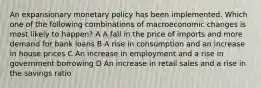 An expansionary monetary policy has been implemented. Which one of the following combinations of macroeconomic changes is most likely to happen? A A fall in the price of imports and more demand for bank loans B A rise in consumption and an increase in house prices C An increase in employment and a rise in government borrowing D An increase in retail sales and a rise in the savings ratio