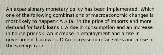 An expansionary <a href='https://www.questionai.com/knowledge/kEE0G7Llsx-monetary-policy' class='anchor-knowledge'>monetary policy</a> has been implemented. Which one of the following combinations of macroeconomic changes is most likely to happen? A A fall in the price of imports and more demand for bank loans B A rise in consumption and an increase in house prices C An increase in employment and a rise in government borrowing D An increase in retail sales and a rise in the savings ratio