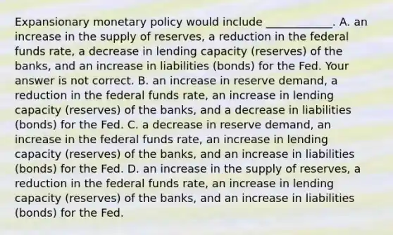 Expansionary monetary policy would include​ ____________. A. an increase in the supply of​ reserves, a reduction in the federal funds​ rate, a decrease in lending capacity​ (reserves) of the​ banks, and an increase in liabilities​ (bonds) for the Fed. Your answer is not correct. B. an increase in reserve​ demand, a reduction in the federal funds​ rate, an increase in lending capacity​ (reserves) of the​ banks, and a decrease in liabilities​ (bonds) for the Fed. C. a decrease in reserve​ demand, an increase in the federal funds​ rate, an increase in lending capacity​ (reserves) of the​ banks, and an increase in liabilities​ (bonds) for the Fed. D. an increase in the supply of​ reserves, a reduction in the federal funds​ rate, an increase in lending capacity​ (reserves) of the​ banks, and an increase in liabilities​ (bonds) for the Fed.