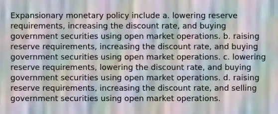 Expansionary monetary policy include a. lowering reserve requirements, increasing the discount rate, and buying government securities using open market operations. b. raising reserve requirements, increasing the discount rate, and buying government securities using open market operations. c. lowering reserve requirements, lowering the discount rate, and buying government securities using open market operations. d. raising reserve requirements, increasing the discount rate, and selling government securities using open market operations.