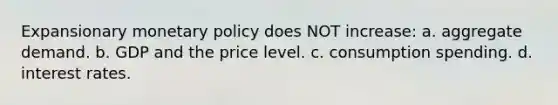 Expansionary monetary policy does NOT increase: a. aggregate demand. b. GDP and the price level. c. consumption spending. d. interest rates.