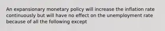 An expansionary monetary policy will increase the inflation rate continuously but will have no effect on the unemployment rate because of all the following except