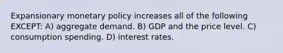 Expansionary monetary policy increases all of the following EXCEPT: A) aggregate demand. B) GDP and the price level. C) consumption spending. D) interest rates.