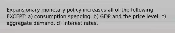 Expansionary monetary policy increases all of the following EXCEPT: a) consumption spending. b) GDP and the price level. c) aggregate demand. d) interest rates.