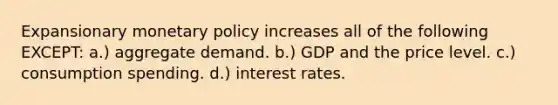 Expansionary monetary policy increases all of the following EXCEPT: a.) aggregate demand. b.) GDP and the price level. c.) consumption spending. d.) interest rates.