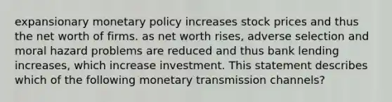 expansionary monetary policy increases stock prices and thus the net worth of firms. as net worth rises, adverse selection and moral hazard problems are reduced and thus bank lending increases, which increase investment. This statement describes which of the following monetary transmission channels?