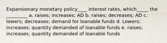 Expansionary <a href='https://www.questionai.com/knowledge/kEE0G7Llsx-monetary-policy' class='anchor-knowledge'>monetary policy</a>____ interest rates, which_____ the _________ a. raises; increases; AD b. raises; decreases; AD c. lowers; decreases; demand for loanable funds d. Lowers; increases; quantity demanded of loanable funds e. raises; increases; quantity demanded of loanable funds