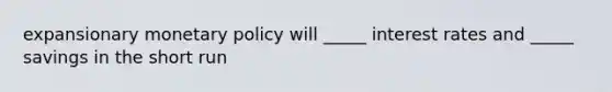 expansionary monetary policy will _____ interest rates and _____ savings in the short run