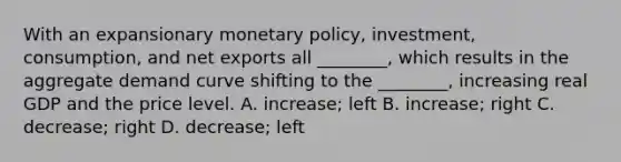 With an expansionary monetary​ policy, investment,​ consumption, and net exports all​ ________, which results in the aggregate demand curve shifting to the​ ________, increasing real GDP and the price level. A. ​increase; left B. ​increase; right C. ​decrease; right D. ​decrease; left