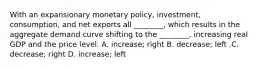 With an expansionary monetary​ policy, investment,​ consumption, and net exports all​ ________, which results in the aggregate demand curve shifting to the​ ________, increasing real GDP and the price level. A. ​increase; right B. ​decrease; left .C. ​decrease; right D. ​increase; left