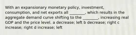 With an expansionary monetary​ policy, investment,​ consumption, and net exports all​ ________, which results in the aggregate demand curve shifting to the​ ________, increasing real GDP and the price level. a decrease; left b decrease; right c increase; right d increase; left