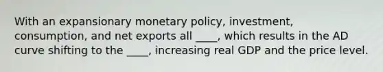 With an expansionary monetary policy, investment, consumption, and net exports all ____, which results in the AD curve shifting to the ____, increasing real GDP and the price level.