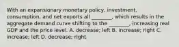 With an expansionary monetary​ policy, investment,​ consumption, and net exports all​ ________, which results in the aggregate demand curve shifting to the​ ________, increasing real GDP and the price level. A. ​decrease; left B. ​increase; right C. ​increase; left D. ​decrease; right