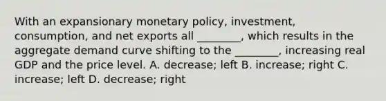 With an expansionary monetary​ policy, investment,​ consumption, and net exports all​ ________, which results in the aggregate demand curve shifting to the​ ________, increasing real GDP and the price level. A. ​decrease; left B. ​increase; right C. ​increase; left D. ​decrease; right