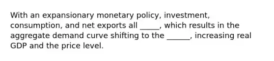 With an expansionary monetary policy, investment, consumption, and net exports all _____, which results in the aggregate demand curve shifting to the ______, increasing real GDP and the price level.