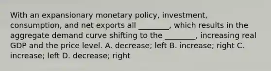 With an expansionary monetary​ policy, investment,​ consumption, and net exports all​ ________, which results in the aggregate demand curve shifting to the​ ________, increasing real GDP and the price level. A. decrease; left B. ​increase; right C. ​increase; left D. decrease; right