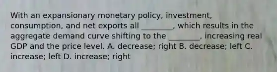 With an expansionary monetary​ policy, investment,​ consumption, and net exports all​ ________, which results in the aggregate demand curve shifting to the​ ________, increasing real GDP and the price level. A. ​decrease; right B. ​decrease; left C. ​increase; left D. ​increase; right