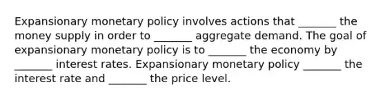 Expansionary monetary policy involves actions that _______ the money supply in order to _______ aggregate demand. The goal of expansionary monetary policy is to _______ the economy by _______ interest rates. Expansionary monetary policy _______ the interest rate and _______ the price level.