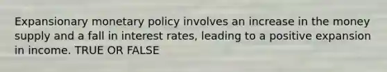 Expansionary monetary policy involves an increase in the money supply and a fall in interest rates, leading to a positive expansion in income. TRUE OR FALSE