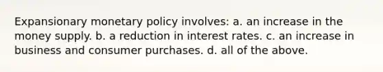 Expansionary monetary policy involves: a. an increase in the money supply. b. a reduction in interest rates. c. an increase in business and consumer purchases. d. all of the above.