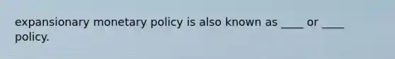 expansionary monetary policy is also known as ____ or ____ policy.