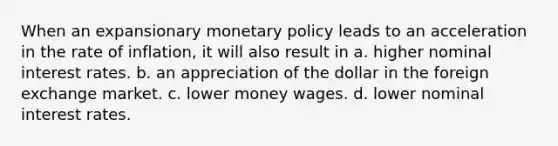 When an expansionary monetary policy leads to an acceleration in the rate of inflation, it will also result in a. higher nominal interest rates. b. an appreciation of the dollar in the foreign exchange market. c. lower money wages. d. lower nominal interest rates.