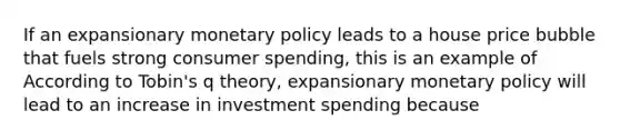 If an expansionary <a href='https://www.questionai.com/knowledge/kEE0G7Llsx-monetary-policy' class='anchor-knowledge'>monetary policy</a> leads to a house price bubble that fuels strong consumer​ spending, this is an example of According to​ Tobin's q​ theory, expansionary monetary policy will lead to an increase in investment spending because