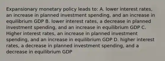 Expansionary <a href='https://www.questionai.com/knowledge/kEE0G7Llsx-monetary-policy' class='anchor-knowledge'>monetary policy</a> leads to: A. lower <a href='https://www.questionai.com/knowledge/kUDTXKmzs3-interest-rates' class='anchor-knowledge'>interest rates</a>, an increase in planned investment spending, and an increase in equilibrium GDP B. lower interest rates, a decrease in planned investment spending, and an increase in equilibrium GDP C. Higher interest rates, an increase in planned investment spending, and an increase in equilibrium GDP D. higher interest rates, a decrease in planned investment spending, and a decrease in equilibrium GDP