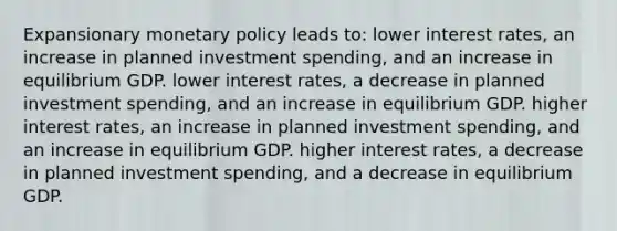 Expansionary monetary policy leads to: lower interest rates, an increase in planned investment spending, and an increase in equilibrium GDP. lower interest rates, a decrease in planned investment spending, and an increase in equilibrium GDP. higher interest rates, an increase in planned investment spending, and an increase in equilibrium GDP. higher interest rates, a decrease in planned investment spending, and a decrease in equilibrium GDP.