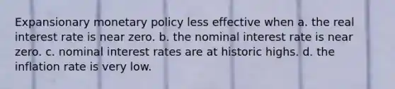 Expansionary monetary policy less effective when a. the real interest rate is near zero. b. the nominal interest rate is near zero. c. nominal interest rates are at historic highs. d. the inflation rate is very low.