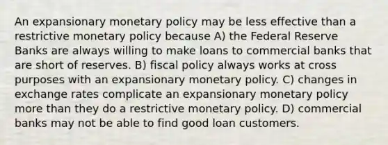 An expansionary <a href='https://www.questionai.com/knowledge/kEE0G7Llsx-monetary-policy' class='anchor-knowledge'>monetary policy</a> may be less effective than a restrictive monetary policy because A) the Federal Reserve Banks are always willing to make loans to commercial banks that are short of reserves. B) <a href='https://www.questionai.com/knowledge/kPTgdbKdvz-fiscal-policy' class='anchor-knowledge'>fiscal policy</a> always works at cross purposes with an expansionary monetary policy. C) changes in exchange rates complicate an expansionary monetary policy more than they do a restrictive monetary policy. D) commercial banks may not be able to find good loan customers.