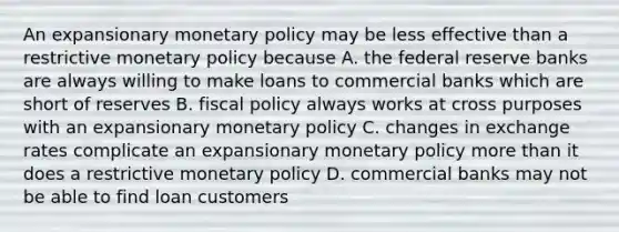 An expansionary monetary policy may be less effective than a restrictive monetary policy because A. the federal reserve banks are always willing to make loans to commercial banks which are short of reserves B. fiscal policy always works at cross purposes with an expansionary monetary policy C. changes in exchange rates complicate an expansionary monetary policy more than it does a restrictive monetary policy D. commercial banks may not be able to find loan customers