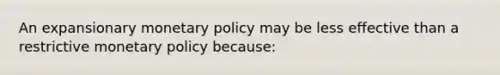 An expansionary monetary policy may be less effective than a restrictive monetary policy because: