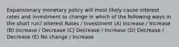 Expansionary monetary policy will most likely cause interest rates and investment to change in which of the following ways in the short run? Interest Rates / Investment (A) Increase / Increase (B) Increase / Decrease (C) Decrease / Increase (D) Decrease / Decrease (E) No change / Increase