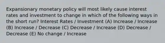 Expansionary monetary policy will most likely cause interest rates and investment to change in which of the following ways in the short run? Interest Rates / Investment (A) Increase / Increase (B) Increase / Decrease (C) Decrease / Increase (D) Decrease / Decrease (E) No change / Increase