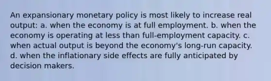 An expansionary <a href='https://www.questionai.com/knowledge/kEE0G7Llsx-monetary-policy' class='anchor-knowledge'>monetary policy</a> is most likely to increase real output: a. when the economy is at full employment. b. when the economy is operating at <a href='https://www.questionai.com/knowledge/k7BtlYpAMX-less-than' class='anchor-knowledge'>less than</a> full-employment capacity. c. when actual output is beyond the economy's long-run capacity. d. when the inflationary side effects are fully anticipated by decision makers.