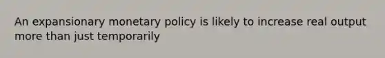 An expansionary monetary policy is likely to increase real output more than just temporarily