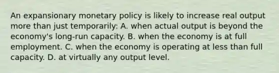 An expansionary monetary policy is likely to increase real output more than just temporarily: A. when actual output is beyond the economy's long-run capacity. B. when the economy is at full employment. C. when the economy is operating at less than full capacity. D. at virtually any output level.