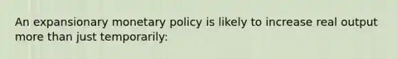 An expansionary monetary policy is likely to increase real output more than just temporarily: