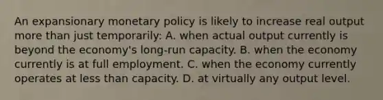 An expansionary monetary policy is likely to increase real output more than just temporarily: A. when actual output currently is beyond the economy's long-run capacity. B. when the economy currently is at full employment. C. when the economy currently operates at less than capacity. D. at virtually any output level.