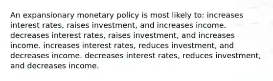 An expansionary monetary policy is most likely to: increases interest rates, raises investment, and increases income. decreases interest rates, raises investment, and increases income. increases interest rates, reduces investment, and decreases income. decreases interest rates, reduces investment, and decreases income.