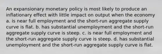 An expansionary <a href='https://www.questionai.com/knowledge/kEE0G7Llsx-monetary-policy' class='anchor-knowledge'>monetary policy</a> is most likely to produce an inflationary effect with little impact on output when the economy a. is near full employment and the short-run aggregate supply curve is flat. b. has substantial unemployment and the short-run aggregate supply curve is steep. c. is near full employment and the short-run aggregate supply curve is steep. d. has substantial unemployment and the short-run aggregate supply curve is flat.